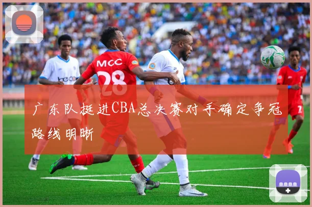 广东队挺进CBA总决赛对手确定争冠路线明晰