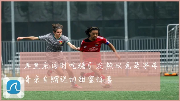 库里采访时吃糖引发热议竟是字母哥亲自赠送的甜蜜惊喜
