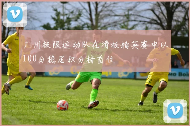 广州极限运动队在滑板精英赛中以100分稳居积分榜首位