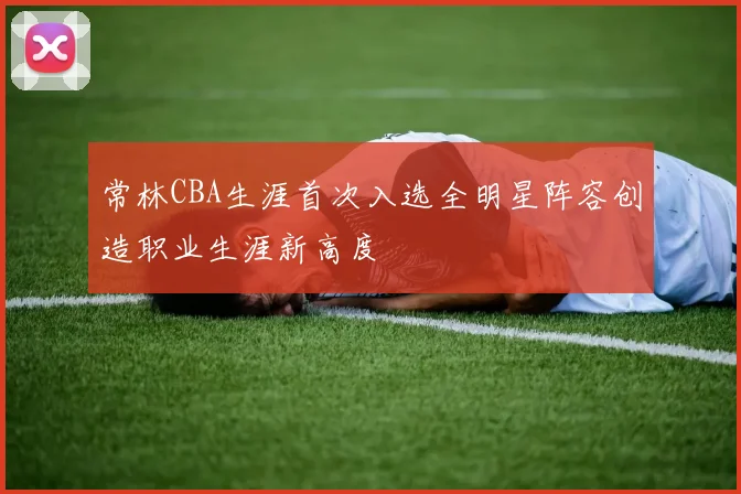 常林CBA生涯首次入选全明星阵容创造职业生涯新高度